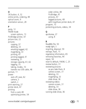 Page 77www.kodak.com/go/support 70
Index
O
OK button, 4, 32
online prints, ordering, 48
optical zoom, 9
orientation sensor, 28
P
party, 12
PASM mode
screen options, 13
PictBridge printer, 47
picture size, 22
pictures
copying, 37
deleting, 33
emailing tagged, 42
magnifying, 33
printing, 47
printing tagged, 41
reviewing, 31
storage capacity, 61, 62
tagging, 35
taking, modes, 10
transfer via USB cable, 46
portrait, 11
power
auto off, save, 62
camera, 3
switch, ii
print warning, 27
printer dock, 47
printing
from a...