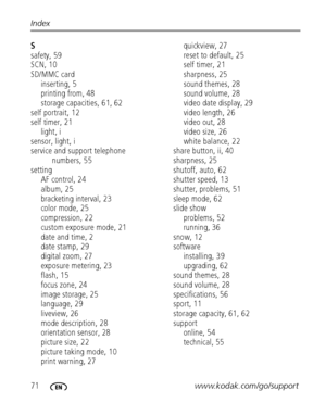Page 7871www.kodak.com/go/support Index
S
safety, 59
SCN, 10
SD/MMC card
inserting, 5
printing from, 48
storage capacities, 61, 62
self portrait, 12
self timer, 21
light, i
sensor, light, i
service and support telephone 
numbers, 55
setting
AF control, 24
album, 25
bracketing interval, 23
color mode, 25
compression, 22
custom exposure mode, 21
date and time, 2
date stamp, 29
digital zoom, 27
exposure metering, 23
flash, 15
focus zone, 24
image storage, 25
language, 29
liveview, 26
mode description, 28...