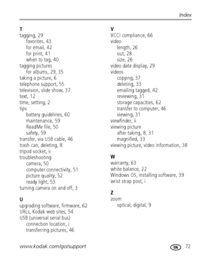 Page 79www.kodak.com/go/support 72
Index
T
tagging, 29
favorites, 43
for email, 42
for print, 41
when to tag, 40
tagging pictures
for albums, 29, 35
taking a picture, 6
telephone support, 55
television, slide show, 37
text, 12
time, setting, 2
tips
battery guidelines, 60
maintenance, 59
ReadMe file, 50
safety, 59
transfer, via USB cable, 46
trash can, deleting, 8
tripod socket, ii
troubleshooting
camera, 50
computer connectivity, 51
picture quality, 52
ready light, 53
turning camera on and off, 3
U
upgrading...