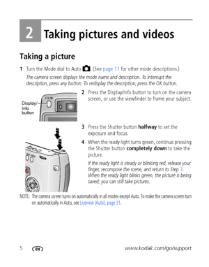 Page 125www.kodak.com/go/support
2Taking pictures and videos
Taking a picture
1Turn the Mode dial to Auto  . (See page 11 for other mode descriptions.)
The camera screen displays the mode name and description. To interrupt the 
description, press any button. To redisplay the description, press the OK button.
2Press the Display/Info button to turn on the camera 
screen, or use the viewfinder to frame your subject.
3Press the Shutter button halfway to set the 
exposure and focus.
4When the ready light turns...