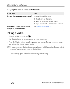 Page 147www.kodak.com/go/support Taking pictures and videos
Changing the camera screen in Auto mode
Taking a video
1Turn the Mode dial to Video  .
2Use the viewfinder or camera screen to frame your subject.
3Press the Shutter button completely down and release. To stop recording, press 
and release the Shutter button again.
NOTE:  If you prefer, press the Shutter button completely down and hold it for more than 2 seconds to begin 
recording. To stop recording, release the Shutter button. 
You can change optical...