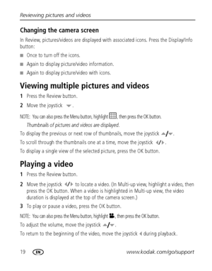 Page 2619www.kodak.com/go/support Reviewing pictures and videos
Changing the camera screen
In Review, pictures/videos are displayed with associated icons. Press the Display/Info 
button:
■Once to turn off the icons.
■Again to display picture/video information.
■Again to display picture/video with icons.
Viewing multiple pictures and videos
1Press the Review button.
2Move the joystick  .
NOTE:  You can also press the Menu button, highlight  , then press the OK button.
Thumbnails of pictures and videos are...