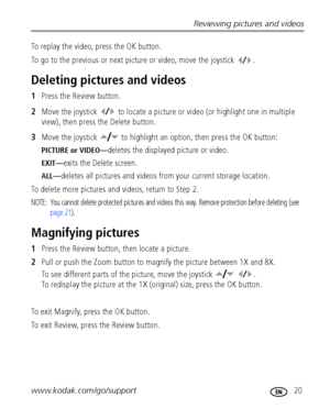 Page 27Reviewing pictures and videos
www.kodak.com/go/support
 20
To replay the video, press the OK button.
To go to the previous or next picture or video, move the joystick  .
Deleting pictures and videos
1Press the Review button.
2Move the joystick   to locate a picture or video (or highlight one in multiple 
view), then press the Delete button.
3Move the joystick   to highlight an option, then press the OK button:
PICTURE or VIDEO—deletes the displayed picture or video.
EXIT—exits the Delete screen....