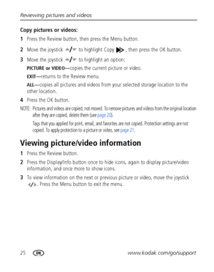 Page 3225www.kodak.com/go/support Reviewing pictures and videos
Copy pictures or videos:
1Press the Review button, then press the Menu button.
2Move the joystick   to highlight Copy  , then press the OK button.
3Move the joystick   to highlight an option:
PICTURE or VIDEO—copies the current picture or video.
EXIT—returns to the Review menu.
ALL—copies all pictures and videos from your selected storage location to the 
other location.
4Press the OK button.
NOTE:  Pictures and videos are copied, not moved. To...