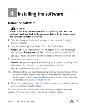 Page 33www.kodak.com/go/support 26
4Installing the software
Install the software
CAUTION:
Install Kodak EasyShare software before connecting the camera or 
optional EasyShare dock to the computer. Failure to do so may cause 
the software to install incorrectly. 
1Close all software applications that are open on your computer (including 
anti-virus software).
2Place the Kodak EasyShare software CD into the CD-ROM drive.
Wind ows OS—if the install window does not appear, choose Run from the Start 
menu and type...