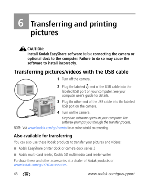 Page 5043www.kodak.com/go/support
6Transferring and printing 
pictures
CAUTION:
Install Kodak EasyShare software before connecting the camera or 
optional dock to the computer. Failure to do so may cause the 
software to install incorrectly.
Transferring pictures/videos with the USB cable
1Turn off the camera.
2Plug the labeled   end of the USB cable into the 
labeled USB port on your computer. See your 
computer user’s guide for details.
3Plug the other end of the USB cable into the labeled 
USB port on the...