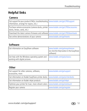 Page 59Troubleshooting
www.kodak.com/go/support
 52
Helpful links
Camera
Get support for your product (FAQs, troubleshooting 
information, arrange for repairs, etc.)www.kodak.com/go/z760support
Purchase camera accessories (camera docks, printer 
docks, lenses, cards, etc.)www.kodak.com/go/z760accessories
Download the latest camera firmware and softwarewww.kodak.com/go/z760downloads 
See online demonstrations of your camerawww.kodak.com/go/howto
Software
Get information on EasyShare...