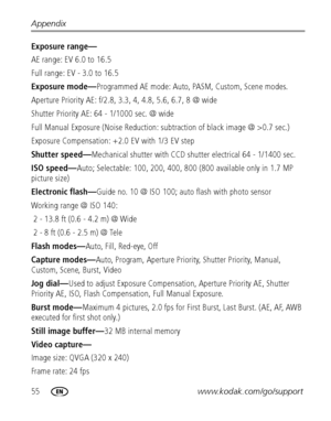 Page 6255www.kodak.com/go/support Appendix
Exposure range—
AE range: EV 6.0 to 16.5
Full range: EV - 3.0 to 16.5
Exposure mode—Programmed AE mode: Auto, PASM, Custom, Scene modes.
Aperture Priority AE: f/2.8, 3.3, 4, 4.8, 5.6, 6.7, 8 @ wide
Shutter Priority AE: 64 - 1/1000 sec. @ wide
Full Manual Exposure (Noise Reduction: subtraction of black image @ >0.7 sec.)
Exposure Compensation: +2.0 EV with 1/3 EV step
Shutter speed—Mechanical shutter with CCD shutter electrical 64 - 1/1400 sec.
ISO speed—Auto;...