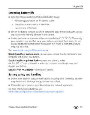 Page 65Appendix
www.kodak.com/go/support
 58
Extending battery life
■Limit the following activities that deplete battery power:
– Reviewing your pictures on the camera screen
– Using the camera screen as a viewfinder
– Excessive use of the flash
■Dirt on the battery contacts can affect battery life. Wipe the contacts with a clean, 
dry cloth before inserting a battery in the camera.
■Battery performance is reduced at temperatures below 41° F (5° C). When using 
your camera in cold weather, carry spare batteries...