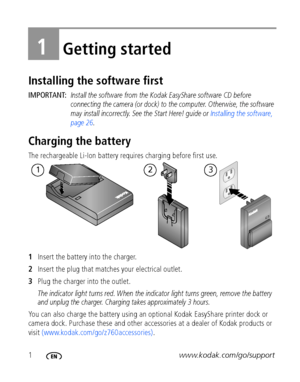 Page 81www.kodak.com/go/support
1Getting started
Installing the software first
IMPORTANT: Install the software from the Kodak EasyShare software CD before 
connecting the camera (or dock) to the computer. Otherwise, the software 
may install incorrectly. See the Start Here! guide or Installing the software, 
page 26.
Charging the battery
The rechargeable Li-Ion battery requires charging before first use.
1Insert the battery into the charger.
2Insert the plug that matches your electrical outlet. 
3Plug the...