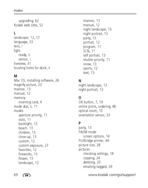 Page 7669www.kodak.com/go/support Index
upgrading, 62
Kodak web sites, 52
L
landscape, 12, 17
language, 33
lens, i
light
ready, ii
sensor, i
liveview, 31
locating holes for dock, ii
M
Mac OS, installing software, 26
magnify picture, 20
manner, 13
manual, 12
memory
inserting card, 4
mode dial, ii, 11
modes
aperture priority, 11
auto, 11
backlight, 13
beach, 13
children, 13
close-up, 13
custom, 12
custom exposure, 27
favorites, 12
fireworks, 13
flower, 13
landscape, 12manner, 13
manual, 12
night landscape, 13...