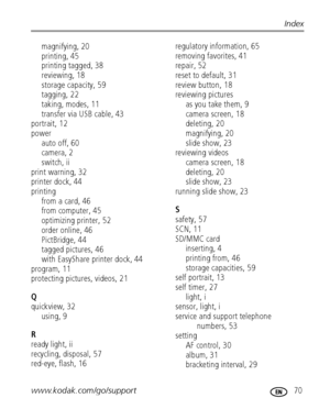 Page 77www.kodak.com/go/support 70
Index
magnifying, 20
printing, 45
printing tagged, 38
reviewing, 18
storage capacity, 59
tagging, 22
taking, modes, 11
transfer via USB cable, 43
portrait, 12
power
auto off, 60
camera, 2
switch, ii
print warning, 32
printer dock, 44
printing
from a card, 46
from computer, 45
optimizing printer, 52
order online, 46
PictBridge, 44
tagged pictures, 46
with EasyShare printer dock, 44
program, 11
protecting pictures, videos, 21
Q
quickview, 32
using, 9
R
ready light, ii
recycling,...