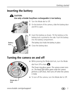 Page 9Getting started
www.kodak.com/go/support
 2
Inserting the battery
CAUTION:
Use only a Kodak EasyShare rechargeable Li-Ion battery.
1Turn the Mode dial to Off.
2On the bottom of the camera, slide the battery door 
and lift to open.
3Insert the battery as shown. Tilt the battery so the 
battery lock is pushed to the side. Push the battery 
into the battery compartment.
The battery lock holds the battery in place.
4Close the battery door.
Turning the camera on and off
■While pressing the Mode dial lock,...