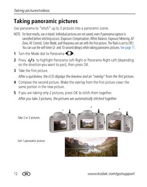 Page 1812www.kodak.com/go/support Taking pictures/videos
Taking panoramic pictures
Use panorama to “stitch” up to 3 pictures into a panoramic scene.
NOTE:  For best results, use a tripod. Individual pictures are not saved, even if panorama capture is 
cancelled before stitching occurs. (Exposure Compensation, White Balance, Exposure Metering, AF 
Zone, AF Control, Color Mode, and Sharpness are set with the first picture. The flash is set to Off.) 
You can use the self-timer (2- and 10-second delays) while...