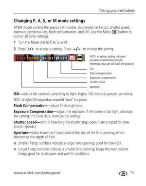 Page 21Taking pictures/videos
www.kodak.com/go/support
 15
Changing P, A, S, or M mode settings
PASM modes control the aperture (f-number, also known as f-stop), shutter speed, 
exposure compensation, flash compensation, and ISO. Use the Menu  button to 
control all other settings.
1Turn the Mode dial to P, A, S, or M.
2Press  to access a setting. Press   to change the setting.
ISO—adjust the camera’s sensitivity to light. Higher ISO indicates greater sensitivity. 
NOTE:  A higher ISO may produce unwanted...