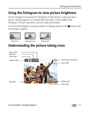 Page 23Taking pictures/videos
www.kodak.com/go/support
 17
Using the histogram to view picture brightness
Use the histogram to evaluate the distribution of light before or after you take a 
picture. Optimal exposure is achieved when the peak is in the middle of the 
histogram. The flash may affect a picture’s light and shadow.
To turn on the histogram in Capture mode or in Review, press the Info   button until 
the histogram appears. 
Understanding the picture-taking icons
Dark picture Balanced picture Bright...