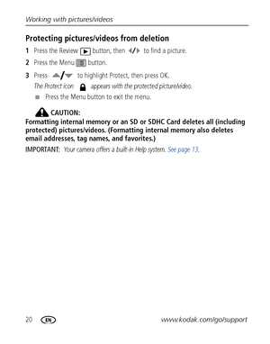 Page 2620www.kodak.com/go/support Working with pictures/videos
Protecting pictures/videos from deletion
1Press the Review  button, then  to find a picture.
2Press the Menu  button.
3Press  to highlight Protect, then press OK.
The Protect icon   appears with the protected picture/video.
■Press the Menu button to exit the menu.
CAUTION:
Formatting internal memory or an SD or SDHC Card deletes all (including 
protected) pictures/videos. (Formatting internal memory also deletes 
email addresses, tag names, and...