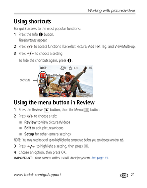 Page 27Working with pictures/videos
www.kodak.com/go/support
 21
Using shortcuts
For quick access to the most popular functions: 
1Press the Info   button. 
The shortcuts appear.
2Press   to access functions like Select Picture, Add Text Tag, and View Multi-up.
3Press   to choose a setting.
To hide the shortcuts again, press  .
Using the menu button in Review
1Press the Review  button, then the Menu  button.
2Press   to choose a tab:
■Review to view pictures/videos
■Edit to edit pictures/videos
■Setup for other...