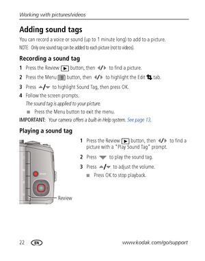 Page 2822www.kodak.com/go/support Working with pictures/videos
Adding sound tags
You can record a voice or sound (up to 1 minute long) to add to a picture.
NOTE:  Only one sound tag can be added to each picture (not to videos).
Recording a sound tag
1Press the Review  button, then  to find a picture.
2Press the Menu  button, then to highlight the Edit  tab.
3Press  to highlight Sound Tag, then press OK.
4Follow the screen prompts.
The sound tag is applied to your picture. 
■Press the Menu button to exit the...