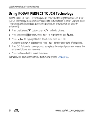 Page 3024www.kodak.com/go/support Working with pictures/videos
Using KODAK PERFECT TOUCH Technology
KODAK PERFECT TOUCH Technology helps ensure better, brighter pictures. PERFECT 
TOUCH Technology is automatically applied to pictures taken in Smart Capture mode. 
(You cannot enhance videos, panoramic pictures, or pictures that are already 
enhanced.)
1Press the Review  button, then   to find a picture.
2Press the Menu  button, then  to highlight the Edit  tab.
3Press   to highlight Perfect Touch tech, then...