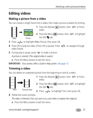 Page 31Working with pictures/videos
www.kodak.com/go/support
 25
Editing videos
Making a picture from a video
You can choose a single frame from a video, then make a picture suitable for printing. 
1Press the Review  button, then   to find a 
video. 
2Press the Menu  button, then   to highlight 
the Edit  tab.
3Press   to highlight Make Picture, then press OK.
4Press OK to play the video. (Press OK to pause). Press   to navigate through 
video frames. 
5During play or pause, press   to make a picture.
A picture...