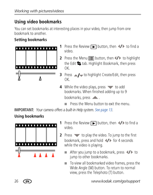 Page 3226www.kodak.com/go/support Working with pictures/videos
Using video bookmarks
You can set bookmarks at interesting places in your video, then jump from one 
bookmark to another.
Setting bookmarks
1Press the Review  button, then   to find a 
video.
2Press the Menu  button, then  to highlight 
the Edit  tab. Highlight Bookmark, then press 
OK.
3Press  to highlight Create/Edit, then press 
OK.
4While the video plays, press   to add 
bookmarks. When finished adding up to 9 
bookmarks, press  .
■Press the...