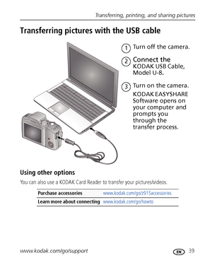 Page 45Transferring, printing, and sharing pictures
www.kodak.com/go/support
 39
Transferring pictures with the USB cable
Using other options
You can also use a KODAK Card Reader to transfer your pictures/videos.
Purchase accessories www.kodak.com/go/z915accessories
Learn more about connecting www.kodak.com/go/howto
Turn on the camera.3
Connect the 
KODAK USB Cable, 
Model U-8
.
1Turn off the camera.
KODAK EASYSHARE 
Software opens on 
your computer and 
prompts you 
through the 
transfer process.
2
Downloaded...