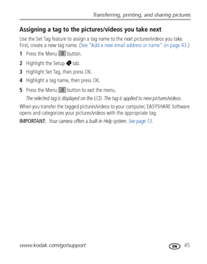 Page 51Transferring, printing, and sharing pictures
www.kodak.com/go/support
 45
Assigning a tag to the pictures/videos you take next
Use the Set Tag feature to assign a tag name to the next pictures/videos you take. 
First, create a new tag name. (See “Add a new email address or name” on page 43.)
1Press the Menu   button.
2Highlight the Setup  tab.
3Highlight Set Tag, then press OK.
4Highlight a tag name, then press OK. 
5Press the Menu   button to exit the menu.
The selected tag is displayed on the LCD. The...