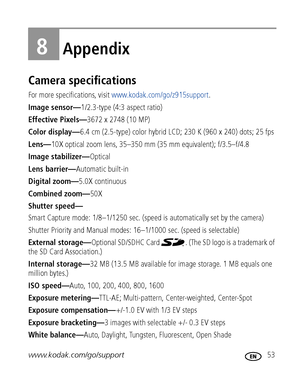 Page 59www.kodak.com/go/support 53
8Appendix
Camera specifications
For more specifications, visit www.kodak.com/go/z915support.
Image sensor—1/2.3-type (4:3 aspect ratio)
Effective Pixels—3672 x 2748 (10 MP) 
Color display—6.4 cm (2.5-type) color hybrid LCD; 230 K (960 x 240) dots; 25 fps
Lens—10X optical zoom lens, 35–350 mm (35 mm equivalent); f/3.5–f/4.8 
Image stabilizer—Optical
Lens barrier—Automatic built-in
Digital zoom—5.0X continuous
Combined zoom—50X
Shutter speed—
Smart Capture mode: 1/8–1/1250 sec....