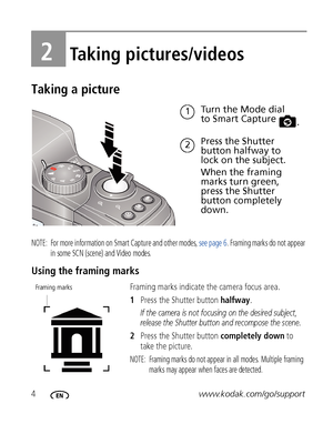 Page 104www.kodak.com/go/support
2Taking pictures/videos
Taking a picture
NOTE:  For more information on Smart Capture and other modes, see page 6. Framing marks do not appear 
in some SCN (scene) and Video modes. 
Using the framing marks
Framing marks indicate the camera focus area. 
1Press the Shutter button halfway.
If the camera is not focusing on the desired subject, 
release the Shutter button and recompose the scene.
2Press the Shutter button completely down to 
take the picture.
NOTE:  Framing marks do...