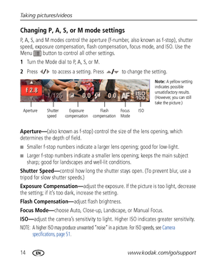 Page 2014www.kodak.com/go/support Taking pictures/videos
Changing P, A, S, or M mode settings
P, A, S, and M modes control the aperture (f-number, also known as f-stop), shutter 
speed, exposure compensation, flash compensation, focus mode, and ISO. Use the 
Menu  button to control all other settings.
1Turn the Mode dial to P, A, S, or M.
2Press  to access a setting. Press   to change the setting.
Aperture—(also known as f-stop) control the size of the lens opening, which 
determines the depth of field....