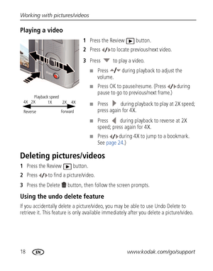 Page 2418www.kodak.com/go/support Working with pictures/videos
Playing a video 
1Press the Review  button.
2Press  to locate previous/next video.
3Press   to play a video.
■Press  during playback to adjust the 
volume. 
■Press OK to pause/resume. (Press  during 
pause to go to previous/next frame.)
■Press   during playback to play at 2X speed; 
press again for 4X.
■Press   during playback to reverse at 2X 
speed; press again for 4X.
■Press  during 4X to jump to a bookmark. 
See page 24.)
Deleting...