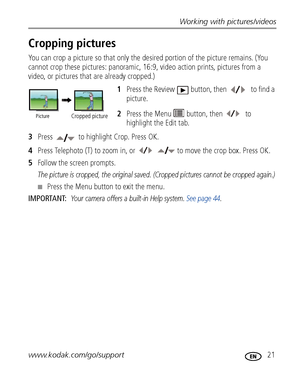 Page 27Working with pictures/videos
www.kodak.com/go/support
 21
Cropping pictures
You can crop a picture so that only the desired portion of the picture remains. (You 
cannot crop these pictures: panoramic, 16:9, video action prints, pictures from a 
video, or pictures that are already cropped.)
1Press the Review  button, then  to find a 
picture. 
2Press the Menu  button, then   to 
highlight the Edit tab.
3Press   to highlight Crop. Press OK.
4Press Telephoto (T) to zoom in, or to move the crop box. Press...