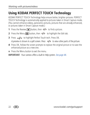 Page 2822www.kodak.com/go/support Working with pictures/videos
Using KODAK PERFECT TOUCH Technology
KODAK PERFECT TOUCH Technology helps ensure better, brighter pictures. PERFECT 
TOUCH Technology is automatically applied to pictures taken in Smart Capture mode. 
(You cannot enhance videos, panoramic pictures, pictures that are already enhanced, 
or pictures taken in Smart Capture mode.)
1Press the Review  button, then   to find a picture.
2Press the Menu  button, then   to highlight the Edit tab.
3Press   to...