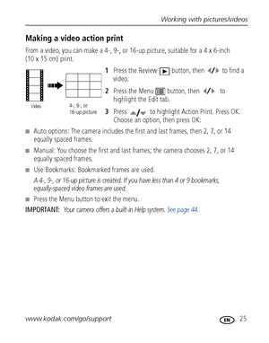 Page 31Working with pictures/videos
www.kodak.com/go/support
 25
Making a video action print
From a video, you can make a 4-, 9-, or 16-up picture, suitable for a 4 x 6-inch 
(10 x 15 cm) print. 
1Press the Review  button, then  to find a 
video. 
2Press the Menu  button, then   to 
highlight the Edit tab.
3Press   to highlight Action Print. Press OK. 
Choose an option, then press OK:
■Auto options: The camera includes the first and last frames, then 2, 7, or 14 
equally spaced frames. 
■Manual: You choose the...