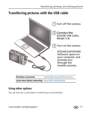 Page 43Transferring, printing, and sharing pictures
www.kodak.com/go/support
 37
Transferring pictures with the USB cable
Using other options
You can also use a card reader to transfer your pictures/videos.
Purchase accessories www.kodak.com/go/z950accessories
Learn more about connecting www.kodak.com/go/howto
Turn on the camera.3
Connect the 
KODAK USB Cable, 
Model U-8
.
1
Turn off the camera.
KODAK EASYSHARE 
Software opens on 
your computer and 
prompts you 
through the 
transfer process.
2
Downloaded From...