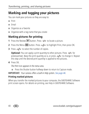Page 4640www.kodak.com/go/support Transferring, printing, and sharing pictures
Marking and tagging your pictures
You can mark your pictures so they are easy to:
■Print
■Email
■Organize as a favorite
■Organize with a tag name that you create
Marking pictures for printing
1Press the Review   button. Press   to locate a picture. 
2Press the Menu   button. Press   to highlight Print, then press OK.
3Press   to select the number of copies. 
Optional: You can apply a print quantity to other pictures. Press   for...