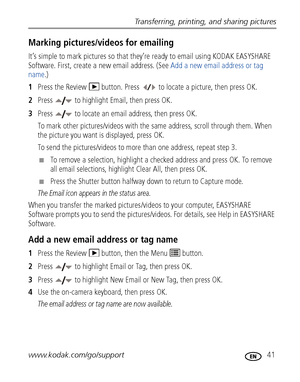 Page 47Transferring, printing, and sharing pictures
www.kodak.com/go/support
 41
Marking pictures/videos for emailing
It’s simple to mark pictures so that they’re ready to email using KODAK EASYSHARE 
Software. First, create a new email address. (See Add a new email address or tag 
name.)
1Press the Review   button. Press   to locate a picture, then press OK. 
2Press   to highlight Email, then press OK. 
3Press   to locate an email address, then press OK.
To mark other pictures/videos with the same address,...