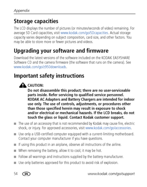 Page 6054www.kodak.com/go/support Appendix
Storage capacities
The LCD displays the number of pictures (or minutes/seconds of video) remaining. For 
average SD Card capacities, visit www.kodak.com/go/SDcapacities. Actual storage 
capacity varies depending on subject composition, card size, and other factors. You 
may be able to store more or fewer pictures and videos.
Upgrading your software and firmware
Download the latest versions of the software included on the KODAK EASYSHARE 
Software CD and the camera...