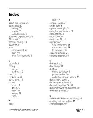Page 67www.kodak.com/go/support 61
Index1
A
about this camera, 35
accessories, 37
battery, 55
buying, 50
SD/SDHC card, 4
advanced digital zoom, 34
AF control, 31
aperture priority, 13
appendix, 51
auto
enhancement, 22
flash, 10
focus framing marks, 5
B
backlight, 8
battery
life, 55
loading, 1, 2
beach, 8
bookmarks, 24
burst, using, 11
button
burst, 11
delete, 6
flash, 10
review, 17
zoom, 9
C
cableUSB, 37
camera sounds, 34
candle light, 8
capture frame grid, 33
caring for your camera, 56
clock, setting, 3
color...