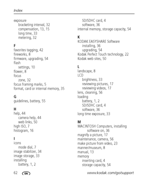 Page 6862www.kodak.com/go/support Index
exposure
bracketing interval, 32
compensation, 13, 15
long time, 33
metering, 32
F
favorites tagging, 42
fireworks, 8
firmware, upgrading, 54
flash
settings, 10
flower, 8
focus
zone, 32
focus framing marks, 5
format, card or internal memory, 35
G
guidelines, battery, 55
H
help, 44
camera help, 44
web links, 50
high ISO, 7
histogram, 16
I
icons
mode dial, 7
image stabilizer, 34
image storage, 33
installing
battery, 1, 2SD/SDHC card, 4
software, 36
internal memory, storage...