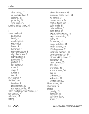 Page 7064www.kodak.com/go/support Index
after taking, 17
as you take them, 6
deleting, 18
protecting, 19
slide show, 26
running a slide show, 26
S
scene modes, 8
backlight, 8
beach, 8
candle light, 8
fireworks, 8
flower, 8
landscape, 8
manner/museum, 8
night landscape, 8
night portrait, 8
panorama, 12
portrait, 8
self-portrait, 9
snow, 8
stage, 9
sunset, 8
text, 8
SCN (scene), 7
SD/SDHC card
inserting, 4
printing from, 39
storage capacities, 54
select multiple pictures/videos, 27
self-portrait, 9
self-timer,...