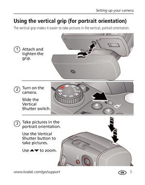 Page 11Setting up your camera
www.kodak.com/go/support
 5
Using the vertical grip (for portrait orientation)
The vertical grip makes it easier to take pictures in the vertical, portrait orientation.
1
Attach and 
tighten the 
grip.
Tu r n  o n  t h e  
camera.
2
Slide the 
Vertical 
Shutter switch.
3Take pictures in the 
portrait orientation.
Use  Use the Vertical 
Shutter button to 
take pictures.
to zoom.
Downloaded From camera-usermanual.com Kodak Manuals 