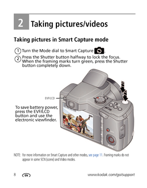 Page 148www.kodak.com/go/support
2Taking pictures/videos
Taking pictures in Smart Capture mode
NOTE:  For more information on Smart Capture and other modes, see page 11. Framing marks do not 
appear in some SCN (scene) and Video modes. 
Press the Shutter button halfway to lock the focus.
When the framing marks turn green, press the Shutter 
button completely down.
1
2Turn the Mode dial to Smart Capture
.
EVF/LCD
To save battery power, 
press the EVF/LCD 
button and use the 
electronic viewfinder.
Downloaded...