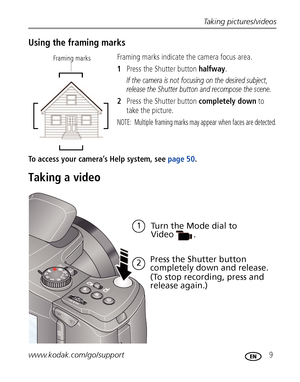 Page 15Taking pictures/videos
www.kodak.com/go/support
 9
Using the framing marks
Framing marks indicate the camera focus area. 
1Press the Shutter button halfway.
If the camera is not focusing on the desired subject, 
release the Shutter button and recompose the scene.
2Press the Shutter button completely down to 
take the picture.
NOTE:  Multiple framing marks may appear when faces are detected.
To access your camera’s Help system, see page 50. 
Taking a video
Framing marks 
Turn the Mode dial to 
Video
Press...