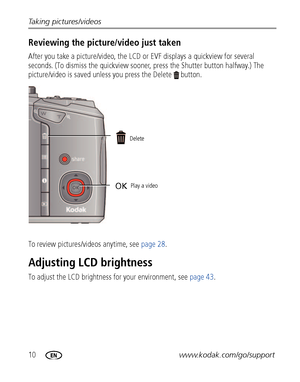 Page 1610www.kodak.com/go/support Taking pictures/videos
Reviewing the picture/video just taken
After you take a picture/video, the LCD or EVF displays a quickview for several 
seconds. (To dismiss the quickview sooner, press the Shutter button halfway.) The 
picture/video is saved unless you press the Delete  button.
To review pictures/videos anytime, see page 28.
Adjusting LCD brightness
To adjust the LCD brightness for your environment, see page 43.
Delete
Play a video
OK
Downloaded From...