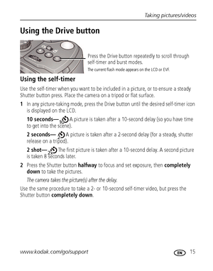 Page 21Taking pictures/videos
www.kodak.com/go/support
 15
Using the Drive button
Using the self-timer
Use the self-timer when you want to be included in a picture, or to ensure a steady 
Shutter button press. Place the camera on a tripod or flat surface.
1In any picture-taking mode, press the Drive button until the desired self-timer icon 
is displayed on the LCD.
10 seconds—A picture is taken after a 10-second delay (so you have time 
to get into the scene).
2 seconds—A picture is taken after a 2-second delay...