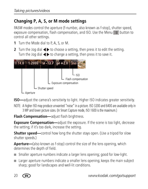 Page 2620www.kodak.com/go/support Taking pictures/videos
Changing P, A, S, or M mode settings
PASM modes control the aperture (f-number, also known as f-stop), shutter speed, 
exposure compensation, flash compensation, and ISO. Use the Menu  button to 
control all other settings.
1Turn the Mode dial to P, A, S, or M.
2Turn the Jog dial   to choose a setting, then press it to edit the setting. 
Turn the Jog dial   to change a setting, then press it to save it.
ISO—adjust the camera’s sensitivity to light. Higher...