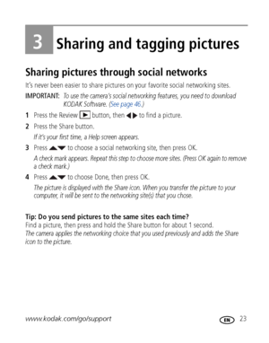 Page 29www.kodak.com/go/support 23
3Sharing and tagging pictures
Sharing pictures through social networks
It’s never been easier to share pictures on your favorite social networking sites.
IMPORTANT: 
To use the camera’s social networking features, you need to download 
KODAK Software. (See page 46.)
1Press the Review  button, then   to find a picture.
2Press the Share button.
If it’s your first time, a Help screen appears.
3Press   to choose a social networking site, then press OK.
A check mark appears. Repeat...