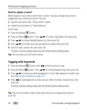Page 3226www.kodak.com/go/support Sharing and tagging pictures
Need to update a name?
What happens if you meet a new friend—James—but you already have pictures 
tagged with your old friend, James? You can:
■Tag the new James with “James Smith” and/or
■Update the old James to “James Monroe”
Here’s how:
1Press the Review  button.
2Press the Menu   button. Press   to choose Tag People, then press OK.
3Press   to choose Modify Names List, then press OK.
4Press   to choose the name you want to modify, then press...